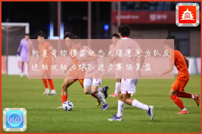 约基奇称穆雷状态火爆愿意为队友送助攻助力球队进步赛场复盘