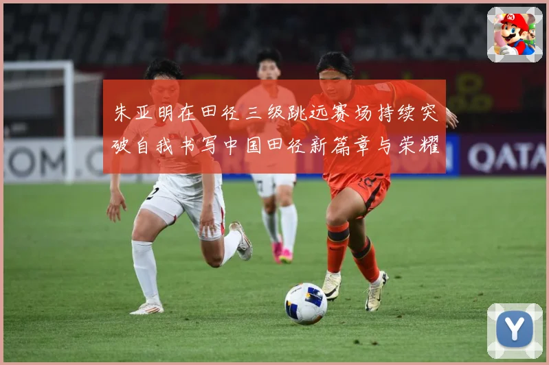朱亚明在田径三级跳远赛场持续突破自我书写中国田径新篇章与荣耀征程