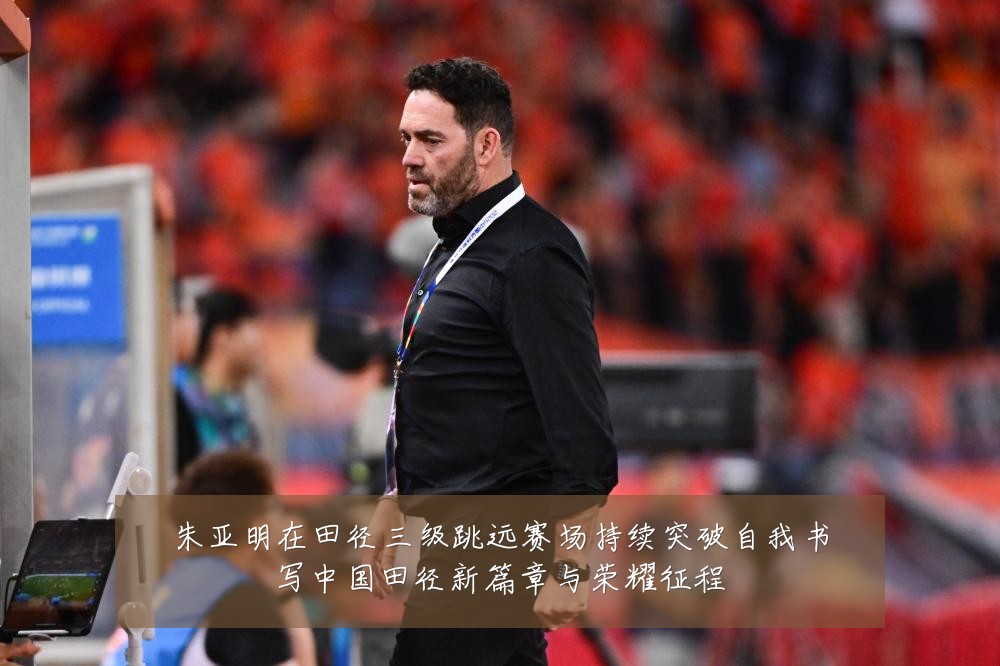 朱亚明在田径三级跳远赛场持续突破自我书写中国田径新篇章与荣耀征程